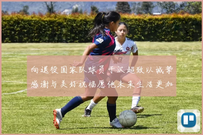 向退役国家队球员于汉超致以诚挚感谢与美好祝福愿他未来生活更加精彩