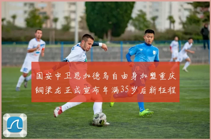 国安中卫恩加德乌自由身加盟重庆铜梁龙正式宣布年满35岁后新征程开启
