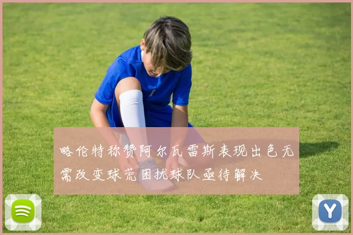 略伦特称赞阿尔瓦雷斯表现出色无需改变球荒困扰球队亟待解决