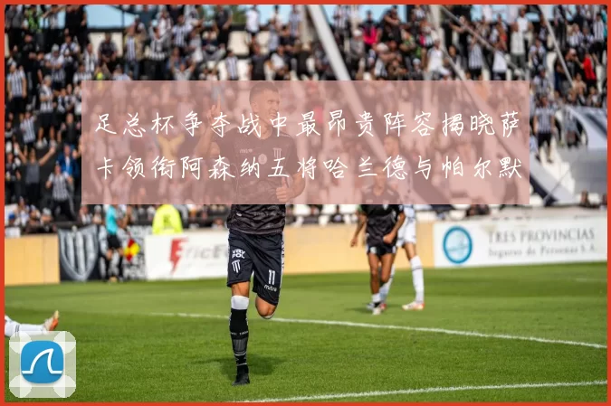 足总杯争夺战中最昂贵阵容揭晓萨卡领衔阿森纳五将哈兰德与帕尔默同在列