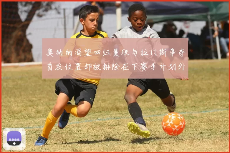 奥纳纳渴望回归曼联与拉门斯争夺首发位置却被排除在下赛季计划外