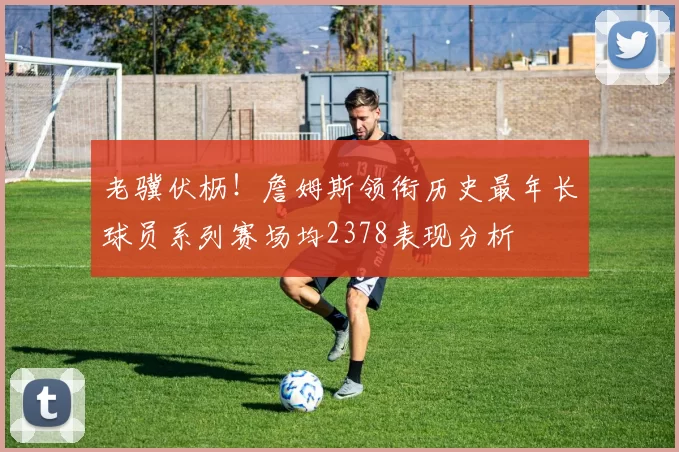 老骥伏枥！詹姆斯领衔历史最年长球员系列赛场均2378表现分析
