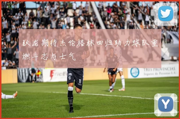 狄龙期待杰伦格林回归助力球队重燃斗志与士气