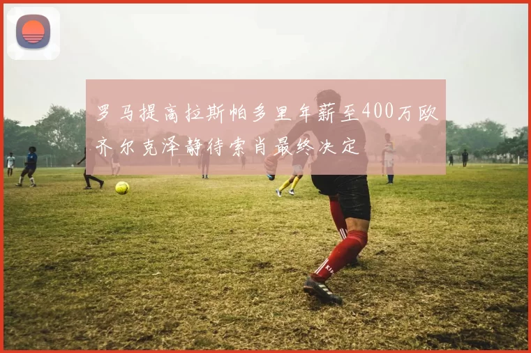 罗马提高拉斯帕多里年薪至400万欧齐尔克泽静待索肖最终决定