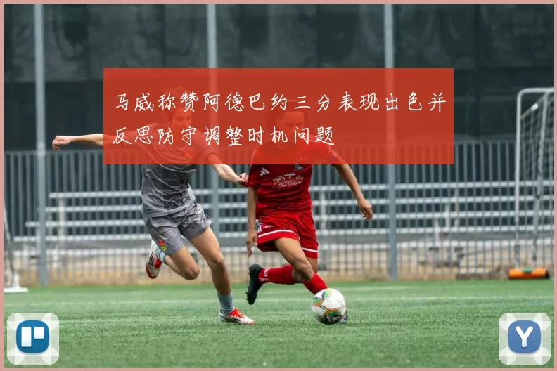 马威称赞阿德巴约三分表现出色并反思防守调整时机问题