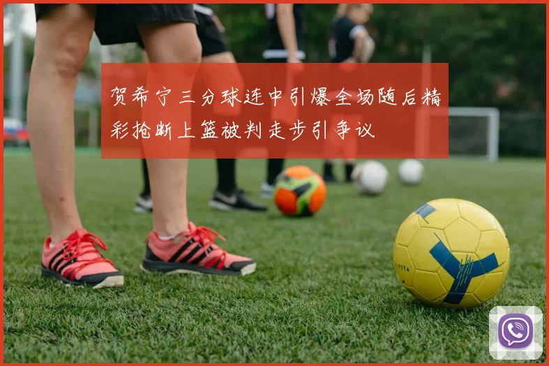 贺希宁三分球连中引爆全场随后精彩抢断上篮被判走步引争议