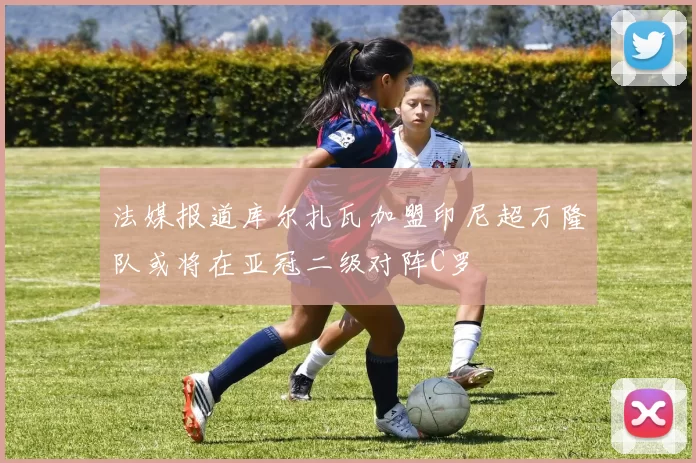 法媒报道库尔扎瓦加盟印尼超万隆队或将在亚冠二级对阵C罗